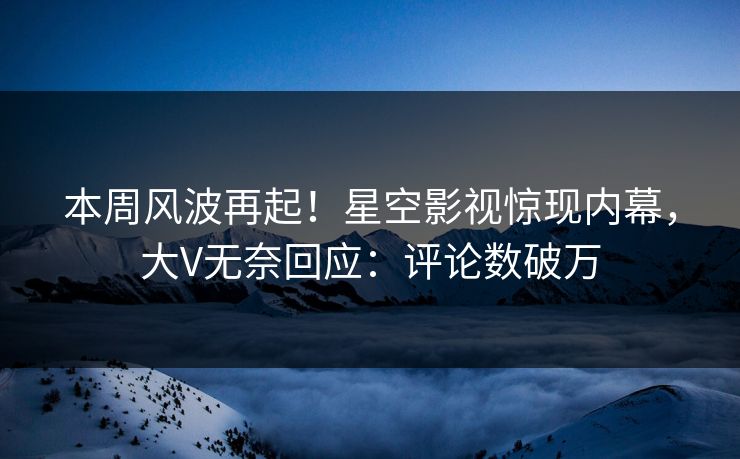 本周风波再起！星空影视惊现内幕，大V无奈回应：评论数破万