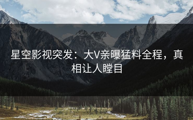 星空影视突发：大V亲曝猛料全程，真相让人瞠目