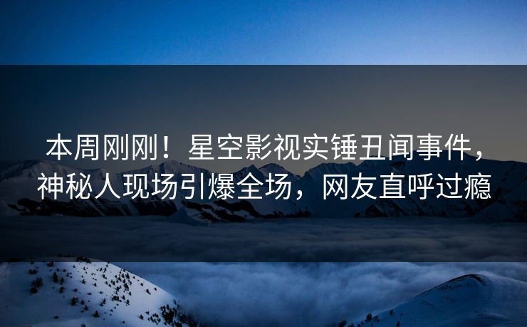 本周刚刚！星空影视实锤丑闻事件，神秘人现场引爆全场，网友直呼过瘾