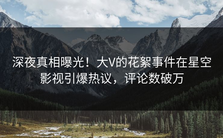 深夜真相曝光！大V的花絮事件在星空影视引爆热议，评论数破万