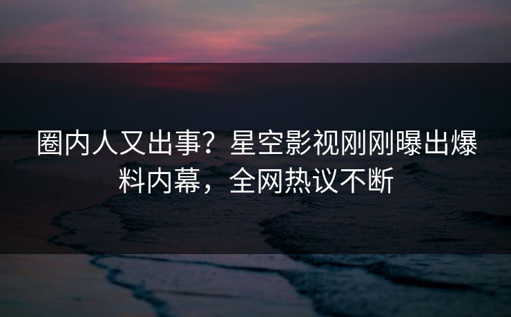 圈内人又出事？星空影视刚刚曝出爆料内幕，全网热议不断