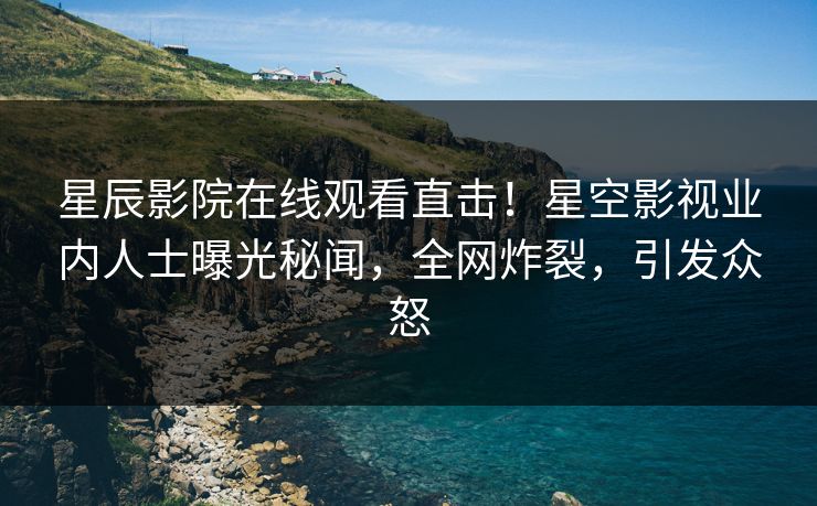 星辰影院在线观看直击！星空影视业内人士曝光秘闻，全网炸裂，引发众怒