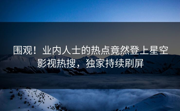 围观！业内人士的热点竟然登上星空影视热搜，独家持续刷屏