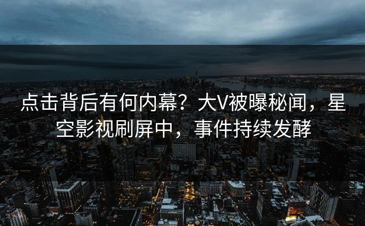 点击背后有何内幕？大V被曝秘闻，星空影视刷屏中，事件持续发酵