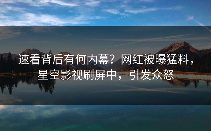 速看背后有何内幕？网红被曝猛料，星空影视刷屏中，引发众怒