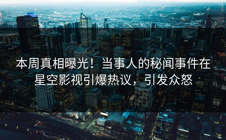 本周真相曝光！当事人的秘闻事件在星空影视引爆热议，引发众怒