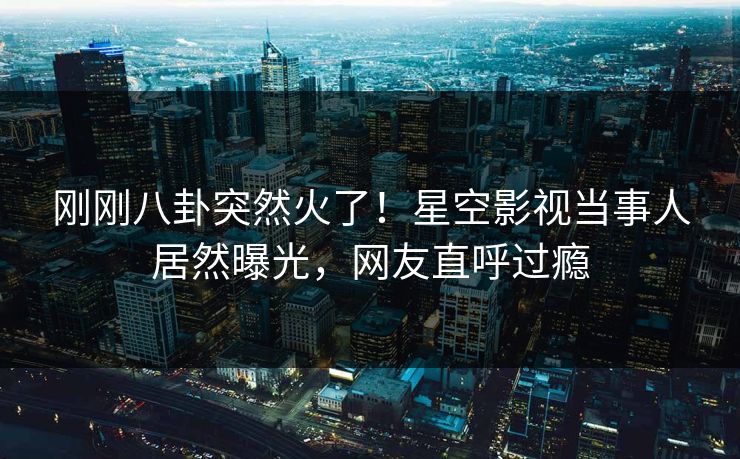 刚刚八卦突然火了！星空影视当事人居然曝光，网友直呼过瘾