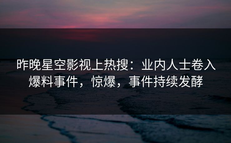 昨晚星空影视上热搜：业内人士卷入爆料事件，惊爆，事件持续发酵