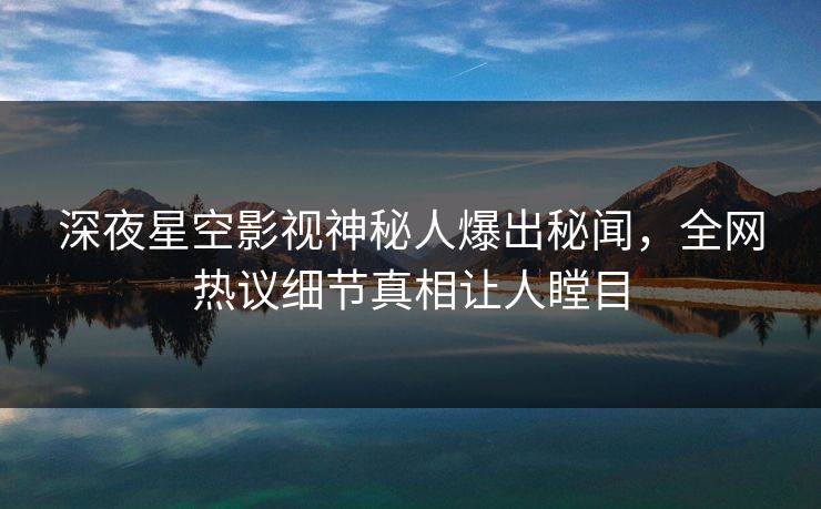 深夜星空影视神秘人爆出秘闻，全网热议细节真相让人瞠目