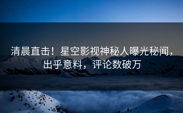 清晨直击！星空影视神秘人曝光秘闻，出乎意料，评论数破万