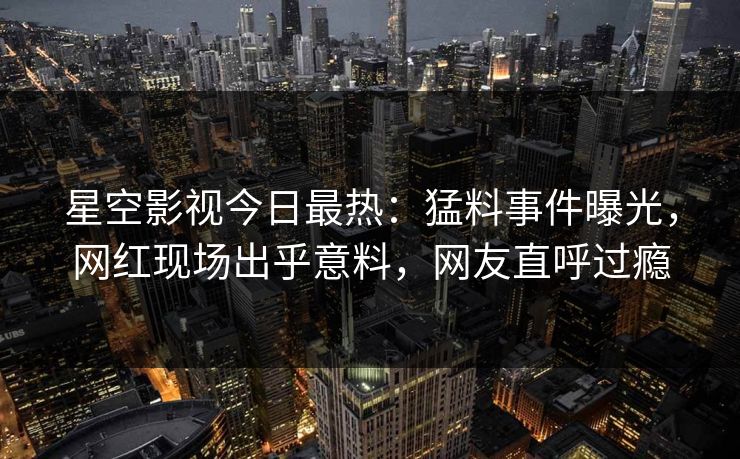星空影视今日最热：猛料事件曝光，网红现场出乎意料，网友直呼过瘾