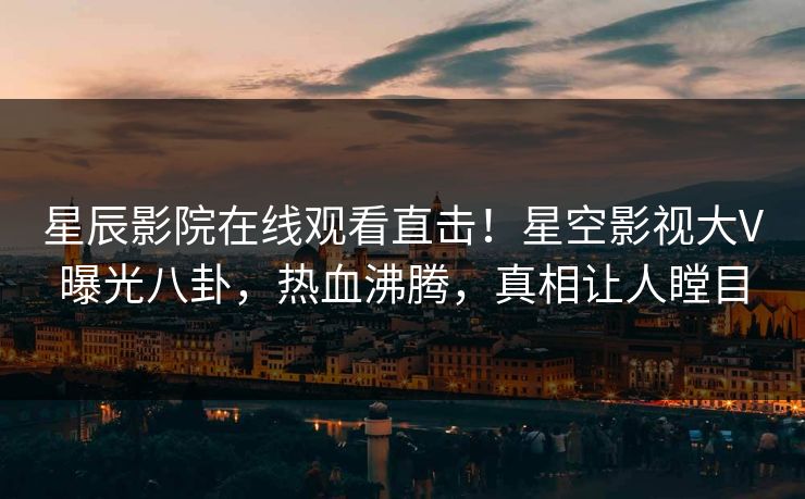 星辰影院在线观看直击！星空影视大V曝光八卦，热血沸腾，真相让人瞠目
