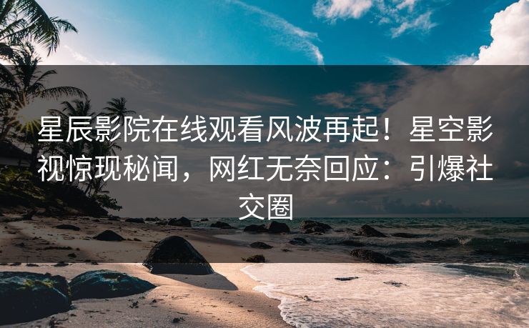 星辰影院在线观看风波再起！星空影视惊现秘闻，网红无奈回应：引爆社交圈