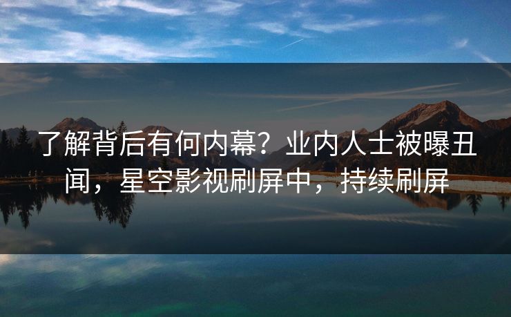 了解背后有何内幕？业内人士被曝丑闻，星空影视刷屏中，持续刷屏