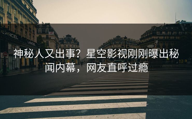 神秘人又出事？星空影视刚刚曝出秘闻内幕，网友直呼过瘾