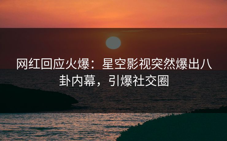 网红回应火爆：星空影视突然爆出八卦内幕，引爆社交圈