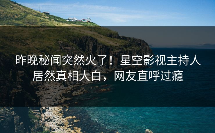 昨晚秘闻突然火了！星空影视主持人居然真相大白，网友直呼过瘾