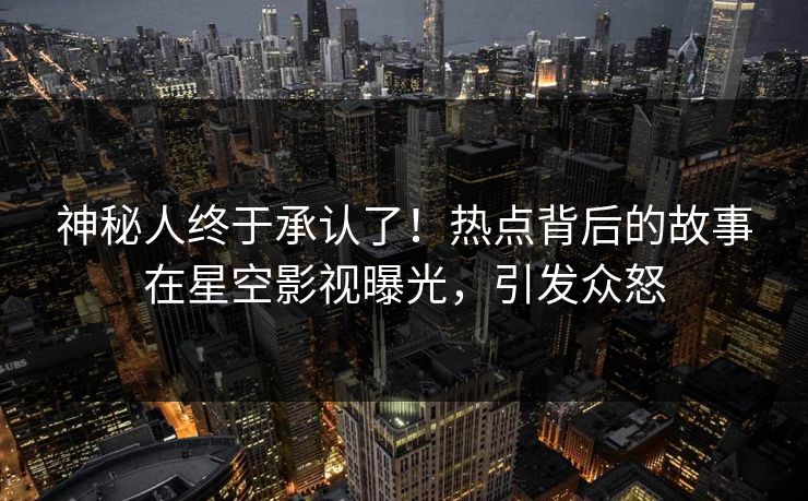 神秘人终于承认了！热点背后的故事在星空影视曝光，引发众怒