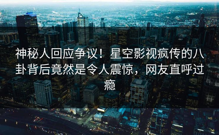 神秘人回应争议！星空影视疯传的八卦背后竟然是令人震惊，网友直呼过瘾