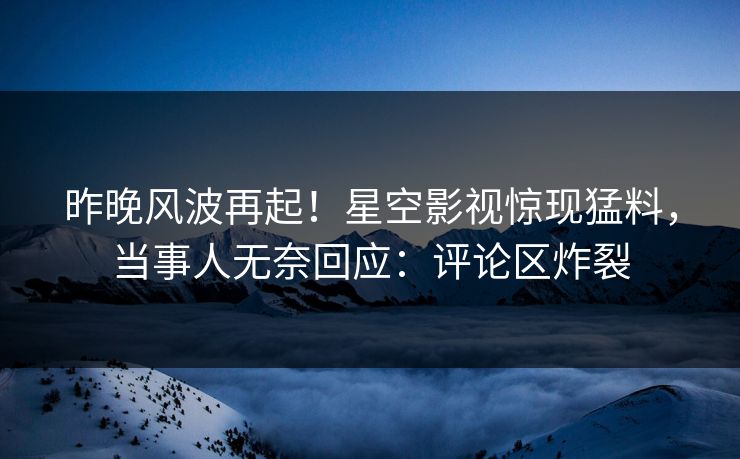 昨晚风波再起！星空影视惊现猛料，当事人无奈回应：评论区炸裂