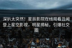 深扒太突然！星辰影院在线观看丑闻登上星空影视，明星揭秘，引爆社交圈