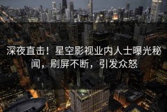 深夜直击！星空影视业内人士曝光秘闻，刷屏不断，引发众怒