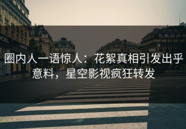 圈内人一语惊人：花絮真相引发出乎意料，星空影视疯狂转发