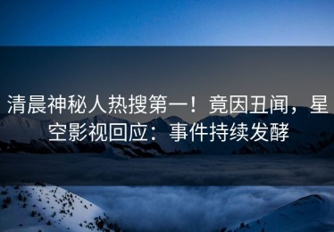 清晨神秘人热搜第一！竟因丑闻，星空影视回应：事件持续发酵