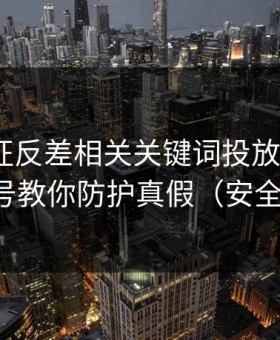 万里长征反差相关关键词投放逻辑：5个信号教你防护真假（安全第一）