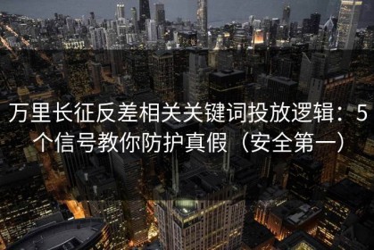 万里长征反差相关关键词投放逻辑：5个信号教你防护真假（安全第一）