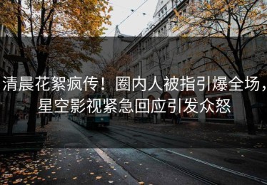 清晨花絮疯传！圈内人被指引爆全场，星空影视紧急回应引发众怒