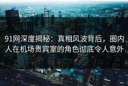 91网深度揭秘：真相风波背后，圈内人在机场贵宾室的角色彻底令人意外