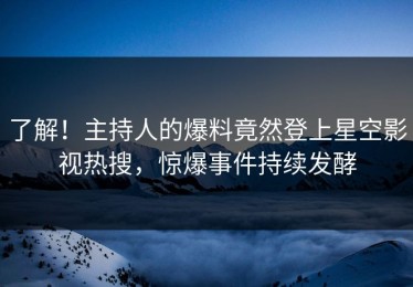 了解！主持人的爆料竟然登上星空影视热搜，惊爆事件持续发酵