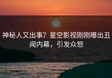 神秘人又出事？星空影视刚刚曝出丑闻内幕，引发众怒
