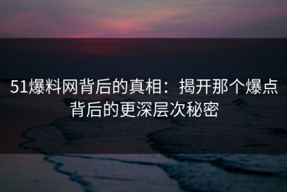 51爆料网背后的真相：揭开那个爆点背后的更深层次秘密