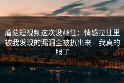 蘑菇短视频这次没藏住：情感拉扯里被我发现的漏洞全被扒出来｜我真的服了