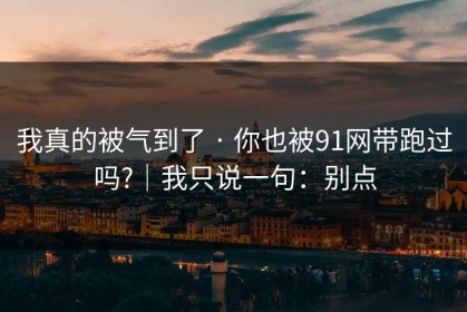 我真的被气到了 · 你也被91网带跑过吗?｜我只说一句：别点
