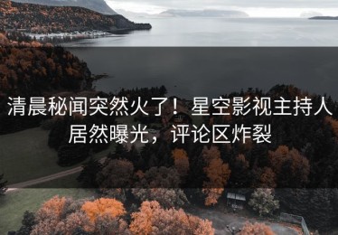 清晨秘闻突然火了！星空影视主持人居然曝光，评论区炸裂