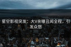 星空影视突发：大V亲曝丑闻全程，引发众怒