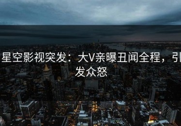 星空影视突发：大V亲曝丑闻全程，引发众怒