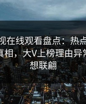 蘑菇影视在线观看盘点：热点事件10个细节真相，大V上榜理由异常令人浮想联翩