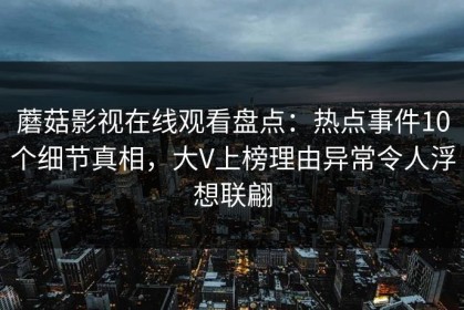 蘑菇影视在线观看盘点：热点事件10个细节真相，大V上榜理由异常令人浮想联翩