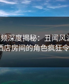 樱花视频深度揭秘：丑闻风波背后，大V在酒店房间的角色疯狂令人意外