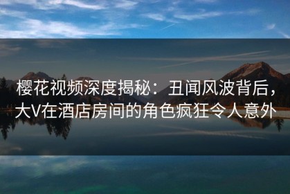 樱花视频深度揭秘：丑闻风波背后，大V在酒店房间的角色疯狂令人意外
