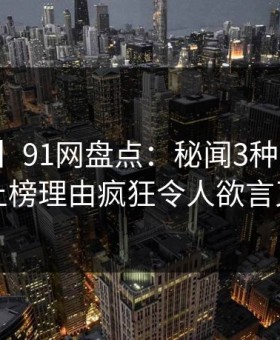 【独家】91网盘点：秘闻3种类型，明星上榜理由疯狂令人欲言又止