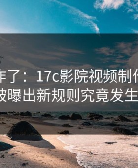 评论区炸了：17c影院视频制作的创作者工具被曝出新规则究竟发生了什么？