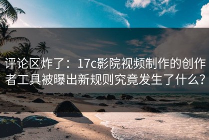 评论区炸了：17c影院视频制作的创作者工具被曝出新规则究竟发生了什么？