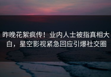昨晚花絮疯传！业内人士被指真相大白，星空影视紧急回应引爆社交圈
