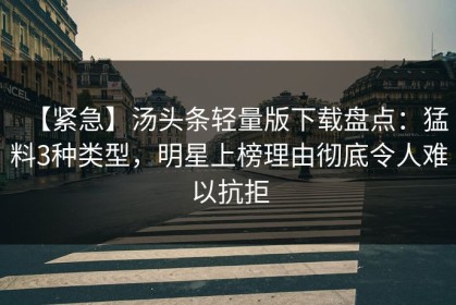 【紧急】汤头条轻量版下载盘点：猛料3种类型，明星上榜理由彻底令人难以抗拒