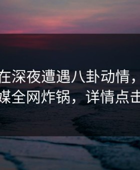 圈内人在深夜遭遇八卦动情，蜜桃传媒全网炸锅，详情点击